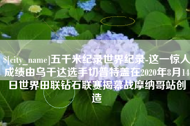 宁津五千米纪录世界纪录-这一惊人成绩由乌干达选手切普特盖在2020年8月14日世界田联钻石联赛揭幕战摩纳哥站创造