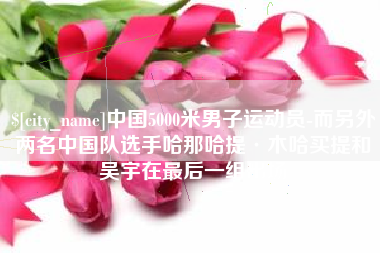 宁津中国5000米男子运动员-而另外两名中国队选手哈那哈提·木哈买提和吴宇在最后一组出场